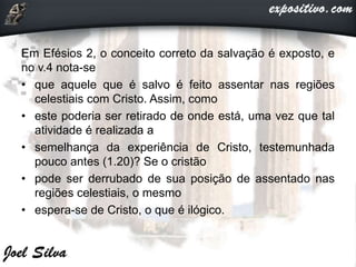 Em Efésios 2, o conceito correto da salvação é exposto, e
no v.4 nota-se
• que aquele que é salvo é feito assentar nas regiões
celestiais com Cristo. Assim, como
• este poderia ser retirado de onde está, uma vez que tal
atividade é realizada a
• semelhança da experiência de Cristo, testemunhada
pouco antes (1.20)? Se o cristão
• pode ser derrubado de sua posição de assentado nas
regiões celestiais, o mesmo
• espera-se de Cristo, o que é ilógico.
 
