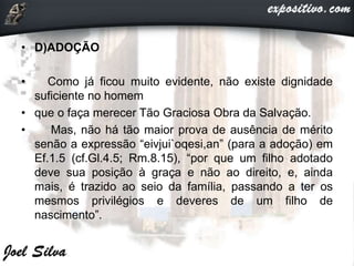 • D)ADOÇÃO
• Como já ficou muito evidente, não existe dignidade
suficiente no homem
• que o faça merecer Tão Graciosa Obra da Salvação.
• Mas, não há tão maior prova de ausência de mérito
senão a expressão “eivjui`oqesi,an” (para a adoção) em
Ef.1.5 (cf.Gl.4.5; Rm.8.15), “por que um filho adotado
deve sua posição à graça e não ao direito, e, ainda
mais, é trazido ao seio da família, passando a ter os
mesmos privilégios e deveres de um filho de
nascimento”.
 