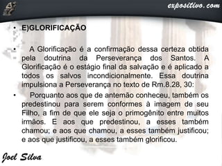 • E)GLORIFICAÇÃO
• A Glorificação é a confirmação dessa certeza obtida
pela doutrina da Perseverança dos Santos. A
Glorificação é o estágio final da salvação e é aplicado a
todos os salvos incondicionalmente. Essa doutrina
impulsiona a Perseverança no texto de Rm.8.28, 30:
• Porquanto aos que de antemão conheceu, também os
predestinou para serem conformes à imagem de seu
Filho, a fim de que ele seja o primogênito entre muitos
irmãos. E aos que predestinou, a esses também
chamou; e aos que chamou, a esses também justificou;
e aos que justificou, a esses também glorificou.
 