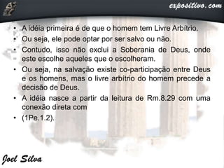 • A idéia primeira é de que o homem tem Livre Arbítrio.
• Ou seja, ele pode optar por ser salvo ou não.
• Contudo, isso não exclui a Soberania de Deus, onde
este escolhe aqueles que o escolheram.
• Ou seja, na salvação existe co-participação entre Deus
e os homens, mas o livre arbítrio do homem precede a
decisão de Deus.
• A idéia nasce a partir da leitura de Rm.8.29 com uma
conexão direta com
• (1Pe.1.2).
 