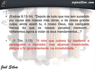 •
• (Esdras 9:13-14) "Depois de tudo que nos tem sucedido
por causa das nossas más obras, e da nossa grande
culpa, ainda assim tu, ó nosso Deus, nos castigaste
menos do que os nossos pecados merecem...
Voltaremos agora a violar os teus mandamentos...?
• (1 Tim. 1:13) "A mim que outrora fui blasfemo e
perseguidor e injuriador; mas alcancei misericórdia,
porque o fiz ignorantemente, na incredulidade..”.
 