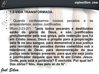 • 1.2-VIDA TRANSFORMADA.
• Quando confessamos nossos pecados e se
arrependemos, somos Justificados.
• (Rom.3:23-27) "pois todos pecaram e destituídos
estão da glória de Deus, e são justificados
gratuitamente pela sua graça, pela redenção que há
em Cristo Jesus. Deus o propôs para a propiciação
pela fé no seu sangue, para demonstrar a sua justiça
pela remissão dos pecados dantes cometidos sob a
tolerância de Deus; para demonstração da sua
justiça neste tempo presente, para que ele seja justo
e justificador daquele que tem fé em Cristo Jesus.
Onde, pois está a jactância? É excluída. Por qual lei?
Das obras? Não, mas pela lei da fé".
 
