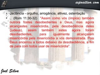 • Jactância - orgulho, arrogância, altivez, ostentação
• (Rom 11:30-32) "Assim como vós (ímpios) também
outrora fostes desobedientes a Deus, mas agora
alcançastes misericórdia, pela desobediência deles
(judeus), assim também estes agora foram
desobedientes, para igualmente alcançarem
misericórdia pela misericórdia a vós demonstrada. Pois
Deus encerrou a todos debaixo da desobediência, a fim
de para com todos usar de misericórdia".
 