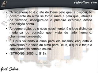 • “A regeneração é o ato de Deus pelo qual a disposição
governante da alma se torna santa e pela qual, através
da verdade, assegura-se o primeiro exercício dessa
disposição santa.
• A regeneração, ou o novo nascimento, é o lado divino da
mudança do coração que, vista do lado humano,
chamamos conversão.
• É Deus voltando a alma para ele mesmo; enquanto a
conversão é a volta da alma para Deus, a qual é tanto a
consequência como a causa.”
• (STRONG, 2003, p. 518).
 