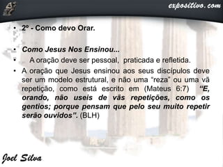 • 2º - Como devo Orar.
• Como Jesus Nos Ensinou...
• A oração deve ser pessoal, praticada e refletida.
• A oração que Jesus ensinou aos seus discípulos deve
ser um modelo estrutural, e não uma “reza” ou uma vã
repetição, como está escrito em (Mateus 6:7) “E,
orando, não useis de vãs repetições, como os
gentios; porque pensam que pelo seu muito repetir
serão ouvidos”. (BLH)
 