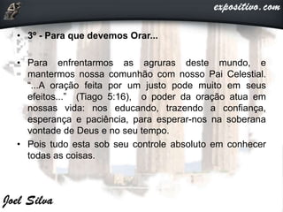 • 3º - Para que devemos Orar...
• Para enfrentarmos as agruras deste mundo, e
mantermos nossa comunhão com nosso Pai Celestial.
“...A oração feita por um justo pode muito em seus
efeitos...” (Tiago 5:16), o poder da oração atua em
nossas vida: nos educando, trazendo a confiança,
esperança e paciência, para esperar-nos na soberana
vontade de Deus e no seu tempo.
• Pois tudo esta sob seu controle absoluto em conhecer
todas as coisas.
 