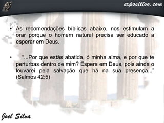 • As recomendações bíblicas abaixo, nos estimulam a
orar porque o homem natural precisa ser educado a
esperar em Deus.
• “...Por que estás abatida, ó minha alma, e por que te
perturbas dentro de mim? Espera em Deus, pois ainda o
louvarei pela salvação que há na sua presença...”
(Salmos 42:5)
 