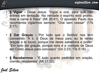 • § Vigiar - Disse Jesus: “Vigiai e orai, para que não
entreis em tentação. Na verdade o espírito está pronto,
mas a carne é fraca” (Mt 26:41). O apostolo Paulo nos
recomenda vigiarmos sempre: “Orai sem cessar” (1Ts
5:17).
• § Dar Graças - Por tudo que o Senhor nos tem
concedido “A ti, ó Deus de meus pais, eu te rendo
graças e te louvo, porque me deste sabedoria e poder”
“Em tudo dai graças, porque esta é a vontade de Deus
em Cristo Jesus para convosco” (Dn 2:23; 1Ts 5:18).
• § Recebermos - “E tudo quanto pedirdes em oração,
crendo, recebereis” (Mt 21:22);
 