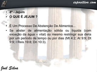 • 4º - Jejum
• O QUE É JEJUM ?
• É Um Processo De Abstenção De Alimentos...
• Se abster de alimentação sólida ou líquida (com
exceção da água – vital) ou mesmo restringir sua dieta
por um período de tempo ou por dias (Mt 4:2; At 9:9; Dt
9:9; I Reis 19:8; Dn 10:3).
 