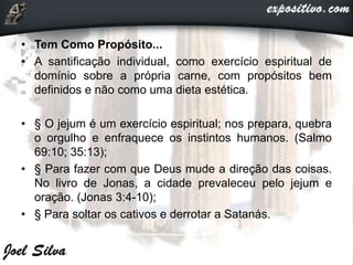 • Tem Como Propósito...
• A santificação individual, como exercício espiritual de
domínio sobre a própria carne, com propósitos bem
definidos e não como uma dieta estética.
• § O jejum é um exercício espiritual; nos prepara, quebra
o orgulho e enfraquece os instintos humanos. (Salmo
69:10; 35:13);
• § Para fazer com que Deus mude a direção das coisas.
No livro de Jonas, a cidade prevaleceu pelo jejum e
oração. (Jonas 3:4-10);
• § Para soltar os cativos e derrotar a Satanás.
 
