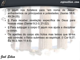 • O jejum nos fortalece para “em nome de Jesus”
enfrentarmos os principados e potestades. (Isaías 58:6;
49:24-25);
• § Para receber revelação específica de Deus para
nossas vidas (Daniel 9:2-3; 21-22);
• § Para subjugar o corpo O jejum nos ajuda a disciplinar
o corpo.
• Os apetites do corpo são lícitos mas temos que tê-los
sob controle; o físico submisso ao espiritual. (I Cor 9:27;
Êx 16:3; Nm 11:4-5).
 