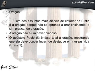 • Oração
• É um dos assuntos mais difíceis de estudar na Bíblia
é a oração, porque não se aprende a orar ensinando, e
sim praticando a oração.
• A oração não é um dever piedoso.
• O apóstolo Paulo dá ênfase total a oração, mostrando
que ela deve ocupar lugar de destaque em nossas vida
(I Tm2:1).
 