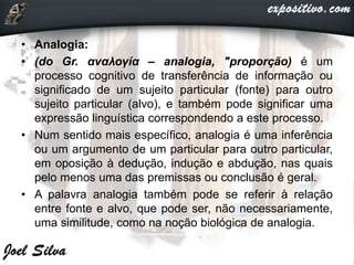 • Analogia:
• (do Gr. αναλογία – analogia, "proporção) é um
processo cognitivo de transferência de informação ou
significado de um sujeito particular (fonte) para outro
sujeito particular (alvo), e também pode significar uma
expressão linguística correspondendo a este processo.
• Num sentido mais específico, analogia é uma inferência
ou um argumento de um particular para outro particular,
em oposição à dedução, indução e abdução, nas quais
pelo menos uma das premissas ou conclusão é geral.
• A palavra analogia também pode se referir à relação
entre fonte e alvo, que pode ser, não necessariamente,
uma similitude, como na noção biológica de analogia.
 