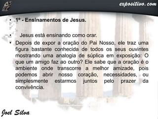• 1º - Ensinamentos de Jesus.
• Jesus está ensinando como orar.
• Depois de expor a oração do Pai Nosso, ele traz uma
figura bastante conhecida de todos os seus ouvintes
mostrando uma analogia de súplica em exposição: O
que um amigo faz ao outro? Ele sabe que a oração é o
ambiente onde transcorre a melhor amizade, pois
podemos abrir nosso coração, necessidades, ou
simplesmente estarmos juntos pelo prazer da
convivência.
 
