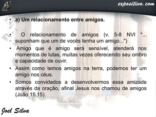 • a) Um relacionamento entre amigos.
• O relacionamento de amigos (v. 5-8 NVI "...
suponham que um de vocês tenha um amigo...")
• Amigo que é amigo será sensível, atenderá nos
momentos de lutas, muitas vezes oferecendo seu ombro
e capacidade de ouvir.
• Assim como temos amigos na terra, podemos ter um
amigo nos céus.
• Somos convidados a desenvolvermos essa amizade
através da oração, afinal Jesus nos chamou de amigos
(João 15.15).
 