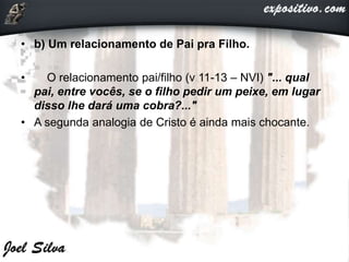 • b) Um relacionamento de Pai pra Filho.
• O relacionamento pai/filho (v 11-13 – NVI) "... qual
pai, entre vocês, se o filho pedir um peixe, em lugar
disso lhe dará uma cobra?..."
• A segunda analogia de Cristo é ainda mais chocante.
 