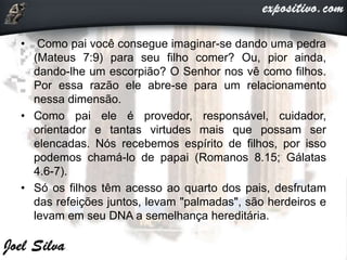 • Como pai você consegue imaginar-se dando uma pedra
(Mateus 7:9) para seu filho comer? Ou, pior ainda,
dando-lhe um escorpião? O Senhor nos vê como filhos.
Por essa razão ele abre-se para um relacionamento
nessa dimensão.
• Como pai ele é provedor, responsável, cuidador,
orientador e tantas virtudes mais que possam ser
elencadas. Nós recebemos espírito de filhos, por isso
podemos chamá-lo de papai (Romanos 8.15; Gálatas
4.6-7).
• Só os filhos têm acesso ao quarto dos pais, desfrutam
das refeições juntos, levam "palmadas", são herdeiros e
levam em seu DNA a semelhança hereditária.
 
