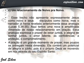 • c) Um relacionamento de Noivo pra Noiva.
• Esse trecho não apresenta expressamente Jesus
como noivo e seus discípulos como noiva, mas o
narrador já havia revelado anteriormente essa analogia
(Lucas 5.34-35). Aqui temos uma nova e amplificada
dimensão de nosso relacionamento em oração. Essa
analogia expressa o prazer de estar juntos, a alegria de
sonhar juntos, o amor latente, as confidências, a
proteção, o comprometimento.
• A oração é um grande momento de prazer, mas poucos
se entregam nesta dimensão. Ela contém um potencial
de alegria e júbilo, pois é o próprio Deus se movendo
em nós através do seu Espírito Santo.
 