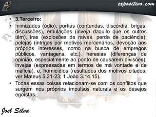 • 3.Terceiro:
• Inimizades (ódio), porfias (contendas, discórdia, brigas,
discussões), emulações (inveja daquilo que os outros
têm), iras (explosões de raivas, perda de paciência);
pelejas (intrigas por motivos mercenários, devoção aos
próprios interesses, como na busca de empregos
públicos, vantagens, etc.), heresias (diferenças de
opinião, especialmente ao ponto de causarem divisões),
invejas (expressadas em termos de má vontade e de
malícia), e, homicídios (resultados dos motivos citados:
ver Mateus 5.21-23; 1 João 3.14,15).
• Todas essas coisas relacionam-se com os conflitos que
surgem nos próprios impulsos naturais e os desejos
egoístas.
 