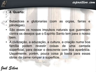 • 4. Quarto:
• Bebedices e glutonarias (com as orgias, farras e
pândegas).
• São esses os nossos impulsos naturais que guerreiam
contra os desejos que o Espírito Santo tem para o nosso
bem.
• A civilização, a educação, a cultura, a criação numa boa
família podem revestir coisas de uma camada
superficial, para deixar o descrente com boa aparência.
Usualmente, porém, pouca coisa já basta para essas
obras da carne romper a superfície.
 