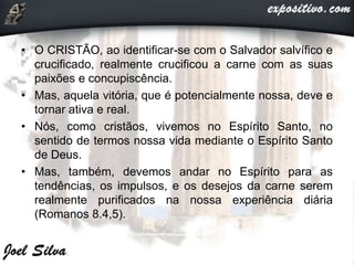 • O CRISTÃO, ao identificar-se com o Salvador salvífico e
crucificado, realmente crucificou a carne com as suas
paixões e concupiscência.
• Mas, aquela vitória, que é potencialmente nossa, deve e
tornar ativa e real.
• Nós, como cristãos, vivemos no Espírito Santo, no
sentido de termos nossa vida mediante o Espírito Santo
de Deus.
• Mas, também, devemos andar no Espírito para as
tendências, os impulsos, e os desejos da carne serem
realmente purificados na nossa experiência diária
(Romanos 8.4,5).
 