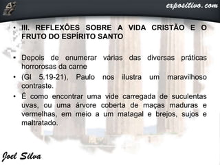 • III. REFLEXÕES SOBRE A VIDA CRISTÃO E O
FRUTO DO ESPÍRITO SANTO
• Depois de enumerar várias das diversas práticas
horrorosas da carne
• (Gl 5.19-21), Paulo nos ilustra um maravilhoso
contraste.
• É como encontrar uma vide carregada de suculentas
uvas, ou uma árvore coberta de maças maduras e
vermelhas, em meio a um matagal e brejos, sujos e
maltratado.
 