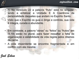 • 1) No versículo 22 a palavra “fruto” está no singular,
tendo a enfatizar a Unidade E A Coerência da
personalidade daqueles que andam no Espírito Santo.
• Visto que o Espírito os guia e dirige e controla, sua vida
é íntegra, curada e abundante.
• Em contraste, a palavra “obras” ou “feitos” ou “frutos” em
(5.19) estão no plural, para fazer ressaltar a falta de
organização e estabilidade da vida regida pelos ditames
da carne.
• A vida impenitente se encontra fragmentada e em
conflito com ela mesma.
 