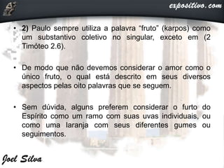 • 2) Paulo sempre utiliza a palavra “fruto” (karpos) como
um substantivo coletivo no singular, exceto em (2
Timóteo 2.6).
• De modo que não devemos considerar o amor como o
único fruto, o qual está descrito em seus diversos
aspectos pelas oito palavras que se seguem.
• Sem dúvida, alguns preferem considerar o furto do
Espírito como um ramo com suas uvas individuais, ou
como uma laranja com seus diferentes gumes ou
seguimentos.
 
