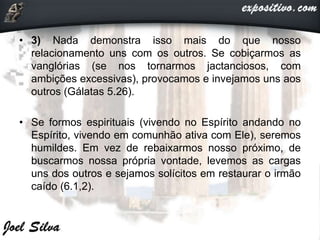 • 3) Nada demonstra isso mais do que nosso
relacionamento uns com os outros. Se cobiçarmos as
vanglórias (se nos tornarmos jactanciosos, com
ambições excessivas), provocamos e invejamos uns aos
outros (Gálatas 5.26).
• Se formos espirituais (vivendo no Espírito andando no
Espírito, vivendo em comunhão ativa com Ele), seremos
humildes. Em vez de rebaixarmos nosso próximo, de
buscarmos nossa própria vontade, levemos as cargas
uns dos outros e sejamos solícitos em restaurar o irmão
caído (6.1,2).
 