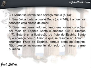 • 3. O Amor se revela pelo serviço mútuo (5.13);
• 4. Sua única fonte, a qual é Deus (Jo 4.7-8), é a que nos
concede esta classe de amor.
• 5. Deus tem derramado seu amor em nossos corações,
por meio do Espírito Santo (Romanos 5.5; 2 Timóteo
1.7). Esta é uma ilustração do fruto do Espírito Santo
que começa com o Amor, e que se resume no Amor. É
chamado Fruto do Espírito, porque brota do Espírito.
Não cresce naturalmente do solo da nossa carne
humana.
 