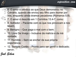 • 6. O amor é idêntico ao que Deus demonstrou no
Calvário, quando ele enviou seu filho para morrer por
nós, enquanto ainda éramos pecadores (Romanos 5.8).
• 7. O amor é descrito em 1 Coríntios 13.4-7, como:
• 8. Sofredor – Paciente com os que nos provocam e nos
lesam;
• 9. Benigno – Que paga o mal com o bem;
• 10. Livre De Inveja – Inclusive da malícia e da má
vontade;
• 11. Humilde – Sem se encher da sua própria
importância;
• 12. Sempre Cortês – Pronto para ser gentil e dedicado;
servir;
 