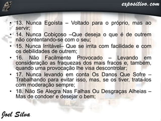 • 13. Nunca Egoísta – Voltado para o próprio, mas ao
servir;
• 14. Nunca Cobiçoso –Que deseja o que é de outrem
não contentando-se com o seu;
• 15. Nunca Irritável– Que se irrita com facilidade e com
os debilidades de outrem;
• 16. Não Facilmente Provocado – Levando em
consideração as fraquezas dos mais fracos e, também,
quando uma provocação lhe visa descontrolar;
• 17. Nunca levando em conta Os Danos Que Sofre –
Trabalhando para evitar isso, mas, se os tiver, trata-los
com moderação sempre;
• 18. Não Se Alegra Nas Falhas Ou Desgraças Alheias –
Mas de condoer e desejar o bem;
 