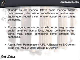 • Quando eu era menino, falava como menino, sentia
como menino, discorria e procedia como menino; mas,
agora, que cheguei a ser homem, acabei com as coisas
de menino.
• Porque, agora, vemos por espelho e por enigma; mas,
então, veremos face a face; Agora, conhecemos em
parte, mas, então, conhecerei como também sou
conhecido.
• Agora, Pois, Permanecem A Fé, A Esperança E O Amor,
estas três, Mas, A Maior Destas É O Amor.
 