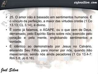 • 25. O amor não é baseado em sentimentos humanos. É
o vínculo da perfeição, a maior das virtudes cristãs (1 Co
13.13; CL 3.14), é divino.
• É como já falamos, o ÁGAPE, ou o que vem de Deus,
derramado, pelo Espírito Santo sobre nós; exercido pelo
coração e pela mente, englobando sentimentos e
vontade.
• É idêntico ao demonstrado por Jesus no Calvário,
enviando Seu Filho, para morrer por nós, quando não
merecíamos, sendo nós ainda pecadores (1 Co 13.4-7:
Rm 5.8; Jo 6.16).
 
