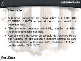 • Introdução:
• A famosa passagem de Paulo sobre o FRUTO DO
ESPÍRITO SANTO é em si como um prezado e
desejado fruto.
• Não somente devemos admirá-lo, senão, também,
ingeri-lo e beneficiar-nos dele.
• Aparece em uma seção da epístola do Apostolo Paulo
aos Gálatas, na que explica a maneira correta de usar
nossa liberdade e autonomia cristã, mediante o fruto e o
caráter cristão (Gl 5.13-26).
 