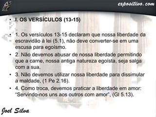 • I. OS VERSÍCULOS (13-15)
• 1. Os versículos 13-15 declaram que nossa liberdade da
escravidão à lei (5.1), não deve converter-se em uma
escusa para egoísmo.
• 2. Não devemos abusar de nossa liberdade permitindo
que a carne, nossa antiga natureza egoísta, seja salga
com a sua.
• 3. Não devemos utilizar nossa liberdade para dissimular
a maldade, (1 Pe 2.16).
• 4. Como troca, devemos praticar a liberdade em amor:
“Servindo-nos uns aos outros com amor”, (Gl 5.13).
 