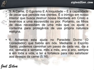• 5. A Carne, O Egoísmo E A Iniquidade – É a capacidade
de pecar que persiste nos crentes. É o inimigo em nosso
interior que busca destruir nossa liberdade em Cristo e
levar-nos a uma escravidão ou pior. Portanto, os filhos
de deus necessitam de uma mão que os ajude e
contenha para protegê-los de usa própria natureza
maligna.
• 6. Achamos esta ajuda no Paracleto Divino (O
Consolador) que habita em nós. Mediante o Espírito
Santo, podemos caminhar um passo de cada vez, dia a
dia, semana a semana, mês a mês, ano a ano, sempre
e em toda a vida, e ter a fortaleza para não satisfazer
aos desejos da carne (5.16).
 