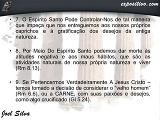 • 7. O Espírito Santo Pode Controlar-Nos de tal maneira
que impeça que nos entreguemos aos nossos próprios
caprichos e à gratificação dos desejos da antiga
natureza.
• 8. Por Meio Do Espírito Santo podemos dar morte às
atitudes negativa e aos maus hábitos, que são as
atividades naturais de nossa própria natureza e viver
(Rm 8.13).
• 9. Se Pertencermos Verdadeiramente A Jesus Cristo –
temos tomado a decisão de considerar o “velho homem”
(Rm 6.6), ou a CARNE, com suas paixões e desejos,
como algo crucificado (Gl 5.24).
 