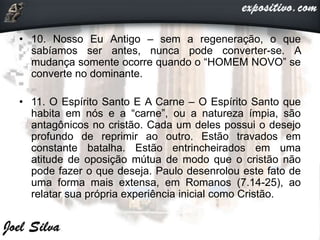 • 10. Nosso Eu Antigo – sem a regeneração, o que
sabíamos ser antes, nunca pode converter-se. A
mudança somente ocorre quando o “HOMEM NOVO” se
converte no dominante.
• 11. O Espírito Santo E A Carne – O Espírito Santo que
habita em nós e a “carne”, ou a natureza ímpia, são
antagônicos no cristão. Cada um deles possui o desejo
profundo de reprimir ao outro. Estão travados em
constante batalha. Estão entrincheirados em uma
atitude de oposição mútua de modo que o cristão não
pode fazer o que deseja. Paulo desenrolou este fato de
uma forma mais extensa, em Romanos (7.14-25), ao
relatar sua própria experiência inicial como Cristão.
 