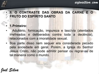 • II. O CONTRASTE DAS OBRAS DA CARNE E O
FRUTO DO ESPÍRITO SANTO
• 1.Primeiro:
• Adultério, fornicação, impureza e lascívia (atentados
irrefreados e deliberados contra toda a decência),
relacionados com a imoralidade sexual.
• Boa parte disso nem sequer era considerada pecado
pela sociedade em geral. Porém, a Igreja do Senhor
Jesus Cristo, não pode admitir pensar ou regrar-se de
tal maneira como o mundo.
 