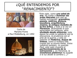 ¿QUÉ ENTENDEMOS POR “RENACIMIENTO”?   “Este siglo, como una edad de oro, ha vuelto a iluminar las artes liberales que casi se habían extinguido: gramática, poesía, retórica, pintura, escultura, arquitectura, música, la antigua melodía de la lira órfica, y todo a la vez en Florencia. Alcanzando lo que apreciaban los antiguos, pero olvidado desde entonces, esta época ha unido la sabiduría con la elocuencia, la prudencia con el arte de la guerra, y esto es patente en Federico, duque de Urbino, como si hubiera sido ungido por la misma Pallas. Entre vosotros también, mi querido Paul, este siglo muestra el perfeccionamiento de la astronomía y, en Florencia, la enseñanza platónica ha surgido a la luz desde la sombra (…)”Carta de Marsilio Ficino a Paul Middelburg, en 1492