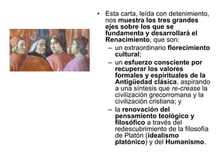 Esta carta, leída con detenimiento, nos muestra los tres grandes ejes sobre los que se fundamenta y desarrollará el Renacimiento, que son: un extraordinario florecimiento cultural; un esfuerzo consciente por recuperar los valores formales y espirituales de la Antigüedad clásica, aspirando a una síntesis que re-crease la civilización grecorromana y la civilización cristiana; yla renovación del pensamiento teológico y filosófico a través del redescubrimiento de la filosofía de Platón (idealismo platónico) y del Humanismo.