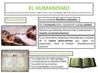 HumanismoEL HUMANISMOEn el centro del Universo está el hombre, imagen de Dios, criatura privilegiada, digna sobre todas las cosas de la Tierra. Es una corriente filosófica y educativa .De la humanitas latina, equivalente al griego paideia.Doctrina que defienda como principio fundamental el respeto a la persona humana. Es un movimiento intelectual interesado por el estudio de la cultura greco-romana que, según sus exponentes, hacía al hombre “verdaderamente humano”Factores que favorecieron el HumanismoLa emigración de sabios griegos.