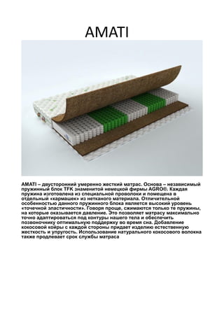 AMATI
AMATI – двусторонний умеренно жесткий матрас. Основа – независимый
пружинный блок TFK знаменитой немецкой фирмы AGRO®. Каждая
пружина изготовлена из специальной проволоки и помещена в
отдельный «кармашек» из нетканого материала. Отличительной
особенностью данного пружинного блока является высокий уровень
«точечной эластичности». Говоря проще, сжимаются только те пружины,
на которые оказывается давление. Это позволяет матрасу максимально
точно адаптироваться под контуры нашего тела и обеспечить
позвоночнику оптимальную поддержку во время сна. Добавление
кокосовой койры с каждой стороны придает изделию естественную
жесткость и упругость. Использование натурального кокосового волокна
также продлевает срок службы матраса
 