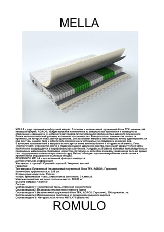MELLA
MELLA – двусторонний комфортный матрас. В основе – независимый пружинный блок TFK знаменитой
немецкой фирмы AGRO®. Каждая пружина изготовлена из специальной проволоки и помещена в
отдельный «кармашек» из нетканого материала. Отличительной особенностью данного пружинного
блока является высокий уровень «точечной эластичности». Говоря проще, сжимаются только те
пружины, на которые оказывается давление. Это позволяет матрасу максимально точно адаптироваться
под контуры нашего тела и обеспечить позвоночнику оптимальную поддержку во время сна.
В качестве наполнителей в матрасе используется пена «memory foam» и натуральный латекс. Пена
«memory foam» становится мягче в подвергающихся давлению местах, принимает форму тела и затем
постепенно возвращается в первоначальное состояние. Натуральный латекс является гипоаллергенным
природным материалом. Благодаря пористой структуре он способен снижать увлажнение тела во время
сна, поддерживая оптимальную температуру. Латекс обладает противомикробными свойствами и
препятствует образованию пылевых клещей.
BELISSIMO® MELLA - ваш истинный фаворит комфорта.
Дополнительная информация
Жесткость: сторона1: Средний сторона2: Умеренно мягкий
Гарантия:
Тип матраса: Пружинный (независимый пружинный блок TFK, AGRO®, Германия)
Количество пружин на кв.м: 256 шт.
Страна-производитель: Россия
Чехол: Трикотажная ткань, стеганная на синтепоне. Съемный.
Максимальный вес на одно спальное место: 120.00 кг
Высота матраса: 18.00 см
Состав
Состав модели1: Трикотажная ткань, стеганная на синтепоне
Состав модели2: Вязкоэластичсная пена «memory foam»
Состав модели3: Независимый пружинный блок TFK, AGRO® (Германия), 256 пружин/м. кв.
Состав модели4 :Изоляционная прослойка из термопрессованного войлока
Состав модели 5: Натуральный латекс ARTILAT® (Бельгия)
ROMULO
 