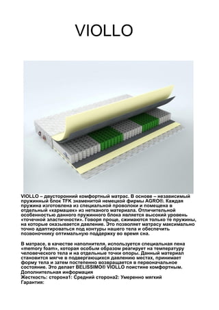 VIOLLO
VIOLLO – двусторонний комфортный матрас. В основе – независимый
пружинный блок TFK знаменитой немецкой фирмы AGRO®. Каждая
пружина изготовлена из специальной проволоки и помещена в
отдельный «кармашек» из нетканого материала. Отличительной
особенностью данного пружинного блока является высокий уровень
«точечной эластичности». Говоря проще, сжимаются только те пружины,
на которые оказывается давление. Это позволяет матрасу максимально
точно адаптироваться под контуры нашего тела и обеспечить
позвоночнику оптимальную поддержку во время сна.
В матрасе, в качестве наполнителя, используется специальная пена
«memory foam», которая особым образом реагирует на температуру
человеческого тела и на отдельные точки опоры. Данный материал
становится мягче в подвергающихся давлению местах, принимает
форму тела и затем постепенно возвращается в первоначальное
состояние. Это делает BELISSIMO® VIOLLO поистине комфортным.
Дополнительная информация
Жесткость: сторона1: Средний сторона2: Умеренно мягкий
Гарантия:
 