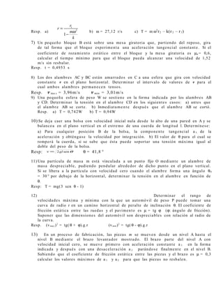Resp. a)
1
2
1
r
r
m
k
ω
=
−
b) ω = 27,12 r/s c) T = m ω2
r2 – k(r 2 – r1)
7) Un pequeño bloque B está sobre una mesa giratoria que, partiendo del reposo, gira
de tal forma que el bloque experimenta una aceleración tangencial constante. Si el
coeficiente de rozamiento estático entre el bloque y la mesa giratoria es µe = 0,6,
calcular el tiempo mínimo para que el bloque pueda alcanzar una velocidad de 1,52
m/s sin resbalar.
Resp. t = 0,4953 s
8) Los dos alambres AC y BC están amarrados en C a una esfera que gira con velocidad
constante v en el plano horizontal. Determinar el intervalo de valores de v para el
cual ambos alambres permanecen tensos.
Resp. v ma x = 3,96m/s v min = 3,01m/s
9) Una pequeña esfera de peso W se sostiene en la forma indicada por los alambres AB
y CD. Determinar la tensión en el alambre CD en los siguientes casos: a) antes que
el alambre AB se corte. b) Inmediatamente después que el alambre AB se cortó.
Resp. a) T = 0,742W b) T = 0,94W
10) Se deja caer una bolsa con velocidad inicial nula desde lo alto de una pared en A y se
balancea en el plano vertical en el extremo de una cuerda de longitud l. Determínese:
a) Para cualquier posición B de la bolsa, la componente tangencial a t de la
aceleración y obténgase la velocidad por integración. b) El valor de θ para el cual se
romperá la cuerda, si se sabe que ésta puede soportar una tensión máxima igual al
doble del peso de la bolsa.
Resp: θsen2glv = θ = 41,8 °
11) Una partícula de masa m está vinculada a un punto fijo O mediante un alambre de
masa despreciable, pudiendo pendular alrededor de dicho punto en el plano vertical.
Si se libera a la partícula con velocidad cero cuando el alambre forma una ángulo θO
= 30 ° por debajo de la horizontal, determinar la tensión en el alambre en función de
θ.
Resp: T = mg(3 sen θ - 1)
12) Determinar el rango de
velocidades máxima y mínima con la que un automóvil de peso P puede tomar una
curva de radio r en un camino horizontal de peralte de inclinación θ. El coeficiente de
fricción estática entre las ruedas y el pavimento es µ = tg ϕ (ϕ: ángulo de fricción).
Suponer que las dimensiones del automóvil son despreciables con relación al radio de
la curva.
Resp. (vmax )2
= tg( θ + ϕ).g.r (vmin )2
= tg( θ - ϕ).g.r
13) En un proceso de fabricación, las piezas m se mueven desde un nivel A hasta el
nivel B mediante el brazo levantador mostrado. El brazo parte del nivel A con
velocidad inicial cero, se mueve primero con aceleración constante a 1 en la forma
indicada y después con una desaceleración a 2 parándose finalmente en el nivel B.
Sabiendo que el coeficiente de fricción estática entre las piezas y el brazo es µ = 0,3
calcular los valores máximos de a 1 y a 2 para que las piezas no resbalen.
 