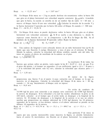 Resp: a 1 = 12,25 m/s 2
a 2 = 3,87 m/s 2
14) Un bloque B de masa m = 2 kg se puede deslizar sin rozamiento sobre la barra OA
que gira en el plano horizontal con velocidad angular constante 8=
•
θ rad/s. A medida
que gira la barra, la cuerda se enrolla en de un tambor fijo de radio b = 60 mm y
mueve al bloque hacia O con una velocidad
•
θb . Calcular la tensión de la cuerda T y
la fuerza horizontal F ejercida por la barra OA sobre el bloque B. cuando r = 500 mm
Resp: T = - 64 N ; F = 15,36 N
15) Un bloque B de masa m puede deslizarse sobre la barra OA que gira en el plano
horizontal con velocidad constante
•
θ. Si B se suelta a una distancia rO desde O,
expresar como función de r: a) la componente v r de B a lo largo de OA. b) el
módulo de la fuerza horizontal F ejercida sobre B por la barra
Resp: a) 2 2
0rv r rθ= −& b) 2
0
22
2 rrmF −= θθ
&
16) Una cadena de longitud L está colocada dentro de un tubo horizontal liso (µ=0) de
modo que una fracción h cuelga libremente y toca el piso en el extremo B. Siendo
librada la cadena, calcular la velocidad del último eslabón cuando sale del tubo. No
tener en cuenta el efecto de enrollado de la cadena en el piso.
Resp: 2 .ln( / )fv gh L h=
17) La resultante R de todas las
fuerzas que actúan sobre un pistón, varía según la ley R = 0,4.P (1 – k.t) en que P es
el peso del pistón, t el tiempo en segundos y k un coeficiente igual a 1,6 s -1
. Si para to
= 0 la velocidad del pistón vale 0,2 m/s, calcular la velocidad que alcanza para t =
0,5 s
Resp. vf = 1,38 m/s
18) El motor de la figura
proporciona una fuerza F en el punto A cuya variación con el tiempo es la que se
muestra en el diagrama. Calcular la velocidad del bloque B de masa m = 40 kg,
cuando t = 24 seg. Inicialmente el bloque está en reposo.
Resp. vf = 16,8 m/s
19) Un avión de combate de
14.500 kgf de peso está sometido a un empuje neto constante de 4.500 kgf durante
la carrera de despegue. Si la velocidad a la cual las ruedas abandonan la pista es de
220 km/h, calcular: a) el tiempo que el avión tarda en despegar y la longitud de la
carrera. b) El tiempo de despegue y la longitud de la carrera si se usa un cohete
auxiliar que proporciona un empuje adicional de 2.250 kgf durante los 10 primeros
segundos de la carrera. c) Los mismos valores si el cohete adicional se prende en los
últimos 10 segundos de la carrera.
Resp. a) t = 20,1 s; l = 613,74 m b) t = 15,1 s, l = 499,7 m c) t = 15,1 s, l =
422,3 m
20) Una partícula P de masa m
sujeta por una cuerda inextensible como muestra la figura, es atraída lentamente
hacia el centro O, moviéndose sin fricción en el plano horizontal. La componente
 