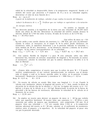 radial de la velocidad es despreciable frente a la componente tangencial. Siendo r el
módulo del vector que posiciona a P respecto de O y ω es su velocidad angular,
determinar el valor de ω en función de r.
Resp. ω = ωo (ro/r)2
A partir de la definición de trabajo, calcular el que realiza la tensión del hilopara
reducir la distancia de r0 a 0
2
r
. Verificar que ese trabajo es equivalente a la variación
de energía cinética.
21) Un satélite es lanzado en
una dirección paralela a la superficie de la tierra con una velocidad de 30.280 km/h
desde una altura de 386 km. Determinar la velocidad del satélite cuando alcanza la
máxima altitud de 3.760 km sobre la tierra. El radio de la tierra es de 6.370 km.
Resp. v = 20.194,6 km/h
22) Una esfera de masa m = 0,6
kg está unida a una cuerda elástica de constante k = 100 N/m, que está sin deformar
cuando la esfera se encuentra en el origen O. Si la esfera puede deslizarse sin
rozamiento sobre la superficie horizontal y en la posición indicada la velocidad v A
tiene módulo de 20 m/s, determinar: a) las distancias máxima y mínima de la esfera
al origen. b) los valores correspondientes de su velocidad.
Resp. r1)max = 1,571 m; v1 = 5,51 m/s r2)min = 0,427 m; v2 = 20,3 m/s
23) Una cadena flexible de longitud l y peso W está colocada sobre una tabla
horizontal lisa, teniendo un extremo suspendido de longitud a. No teniendo en cuenta
el rozamiento, calcular la velocidad con que la cadena abandonará la tabla si se la
deja en libertad
Resp: )( 22
al
l
g
v −=
24) ¿Cuánto debe comprimirse el resorte para que la esfera de peso W = 5 N pueda
recorrer completamente el aro vertical, permaneciendo en contacto con el mismo
todo el tiempo y cuál es la fuerza ejercida sobre la esfera en la posición A (radio
horizontal)?. Despreciar el rozamiento y considerar k = 1000 N/m y r = 0,9 m
Resp. δ = 0,15 m; R = 15 N
25) Un resorte de válvula en estado libre tiene una longitud l0 = 6 cm. Cuando la
válvula está totalmente abierta la longitud del resorte es l = 4cm, siendo la altura de
elevación de la válvula (luz de la válvula) s = 0,6 cm. La rigidez del resorte es k = 0,1
kgf/cm y el peso de la válvula es p = 0,4 kgf. Despreciando la acción de la fuerza de
gravedad y de las fuerzas de resistencia, determinar la velocidad de la válvula en el
momento de su cierre.
Resp. vc = 22,58 cm/s
26) Se emplea un resorte para detener un paquete de masa m = 60 kg que resbala
sobre una superficie horizontal. El resorte tiene una constante k = 20 kN/m y está
sostenido por cables de manera que inicialmente está comprimido 120 mm. Si el
paquete tiene una velocidad v = 2,5 m/s cuando dista l=0,6 m y la compresión
máxima adicional del resorte es δ = 40 mm, calcular: a) el coeficiente de rozamiento
cinético entre el paquete y la superficie. b) la velocidad del paquete al pasar otra
vez por la posición mostrada
 
