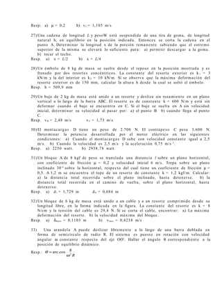 Resp: a) µ = 0,2 b) vf = 1,105 m/s
27) Una cadena de longitud L y pesoW está suspendida de una tira de goma, de longitud
natural h, en equilibrio en la posición indicada. Entonces se corta la cadena en el
punto A. Determinar la longitud x de la porción remanente sabiendo que el estremo
superior de la misma se elevará lo suficiente para: a) permitir descargar a la goma.
b) tocar el techo.
Resp. a) x = L/2 b) x = L/4
28) Un émbolo de 8 kg de masa se suelta desde el reposo en la posición mostrada y es
frenado por dos resortes concéntricos. La constante del resorte exterior es k 1 = 3
kN/m y la del interior es k2 = 10 kN/m. Si se observa que la máxima deformación del
resorte exterior es de 150 mm, calcular la altura h desde la cual se soltó el émbolo.
Resp. h = 509,9 mm
29) Un buje de 2 kg de masa está unido a un resorte y desliza sin rozamiento en un plano
vertical a lo largo de la barra ABC. El resorte es de constante k = 600 N/m y está sin
deformar cuando el buje se encuentra en C. Si el buje se suelta en A sin velocidad
inicial, determinar su velocidad al pasar por: a) el punto B b) cuando llega al punto
C.
Resp. vB = 2,48 m/s vC = 1,73 m/s
30) El montacargas D tiene un peso de 2.700 N. El contrapeso C pesa 3.600 N.
Determinar la potencia desarrollada por el motor eléctrico en las siguientes
condiciones: a) Cuando el montacargas D sube con velocidad constante igual a 2,5
m/s. b) Cuando la velocidad es 2,5 m/s y la aceleración 0,75 m/s 2
.
Resp. a) 2250 watt. b) 2938,78 watt
31) Un bloque A de 8 kgf de peso se translada una distancia l sobre un plano horizontal,
con coeficiente de fricción µ = 0,2 y velocidad inicial 6 m/s. Trepa sobre un plano
inclinado 30 ° sobre la horizontal, respecto del cual tiene un coeficiente de fricción µ =
0,5. A 1,2 m se encuentra el tope de un resorte de constante k = 1,2 kgf/m. Calcular:
a) la distancia total recorrida sobre el plano inclinado, hasta detenerse. b) la
distancia total recorrida en el camino de vuelta, sobre el plano horizontal, hasta
detenerse.
Resp. a) d i = 1,729 m d h = 0,684 m
32) Un bloque de 6 kg de masa está unido a un cable y a un resorte comprimido desde su
longitud libre, en la forma indicada en la figura. La constante del resorte es k = 8
N/cm y la tensión del cable es 29,4 N. Si se corta el cable, encontrar: a) La máxima
deformación del resorte. b) la velocidad máxima del bloque.
Resp. a) δmazx = 0,1103 m b) vmax = 0,4238 m/s
33) Una arandela A puede deslizar libremente a lo largo de una barra doblada en
forma de semicírculo de radio R. El sistema es puesto en rotación con velocidad
angular ω constante respecto del eje OO'. Hallar el ángulo θ correspondiente a la
posición de equilibrio dinámico.
Resp.:
R2
g
arc.cos
ω
θ =
 